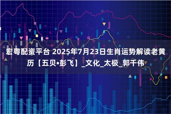 宏粤配资平台 2025年7月23日生肖运势解读老黄历【五贝•彭飞】_文化_太极_郭千伟