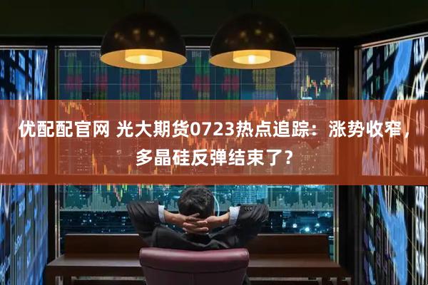优配配官网 光大期货0723热点追踪：涨势收窄，多晶硅反弹结束了？