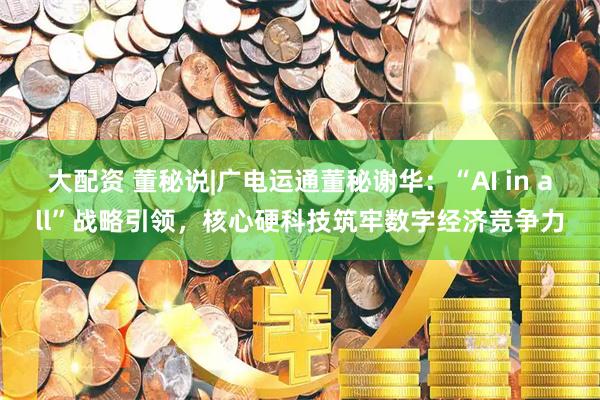 大配资 董秘说|广电运通董秘谢华：“AI in all”战略引领，核心硬科技筑牢数字经济竞争力