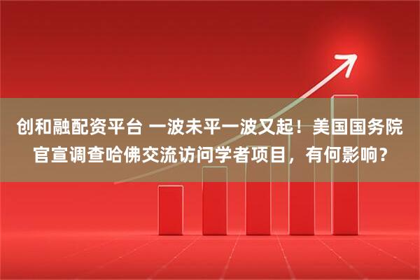 创和融配资平台 一波未平一波又起！美国国务院官宣调查哈佛交流访问学者项目，有何影响？