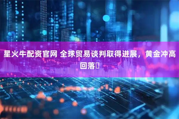 星火牛配资官网 全球贸易谈判取得进展，黄金冲高回落​