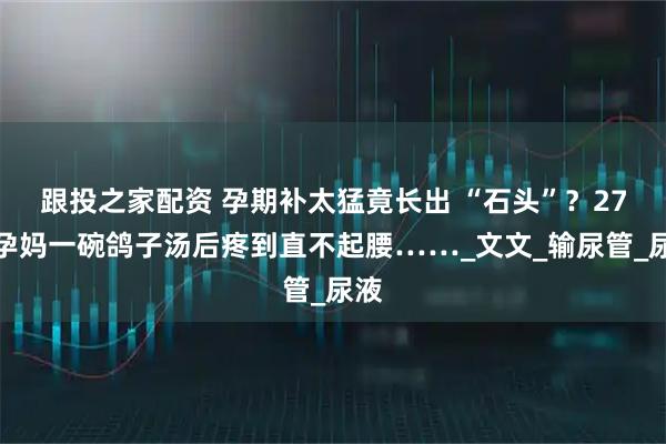 跟投之家配资 孕期补太猛竟长出 “石头”？27岁孕妈一碗鸽子汤后疼到直不起腰……_文文_输尿管_尿液