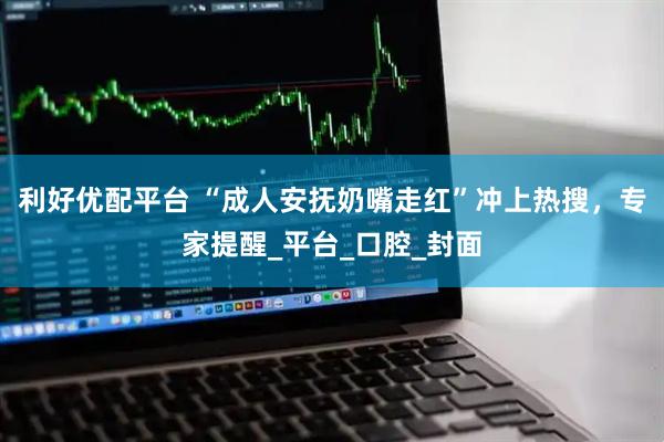 利好优配平台 “成人安抚奶嘴走红”冲上热搜，专家提醒_平台_口腔_封面