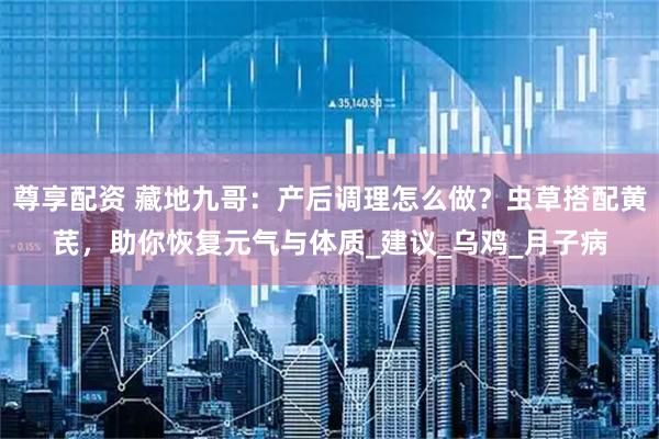 尊享配资 藏地九哥：产后调理怎么做？虫草搭配黄芪，助你恢复元气与体质_建议_乌鸡_月子病