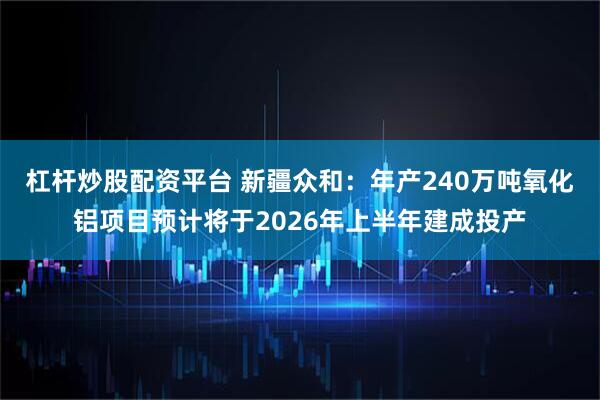 杠杆炒股配资平台 新疆众和：年产240万吨氧化铝项目预计将于2026年上半年建成投产