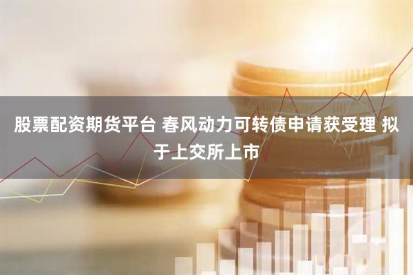 股票配资期货平台 春风动力可转债申请获受理 拟于上交所上市