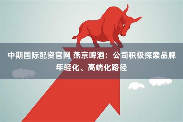中期国际配资官网 燕京啤酒：公司积极探索品牌年轻化、高端化路径
