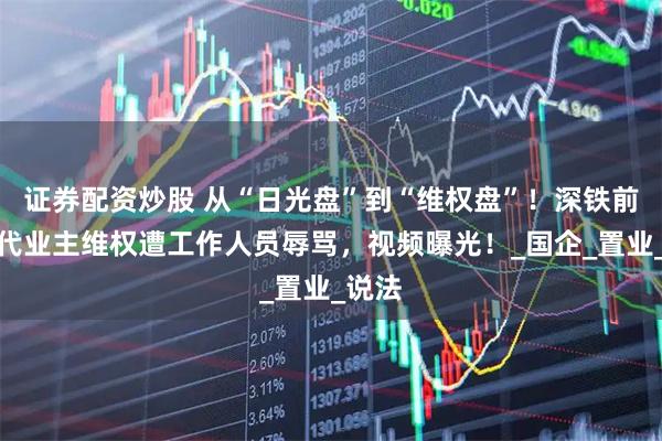 证券配资炒股 从“日光盘”到“维权盘”！深铁前海时代业主维权遭工作人员辱骂，视频曝光！_国企_置业_说法