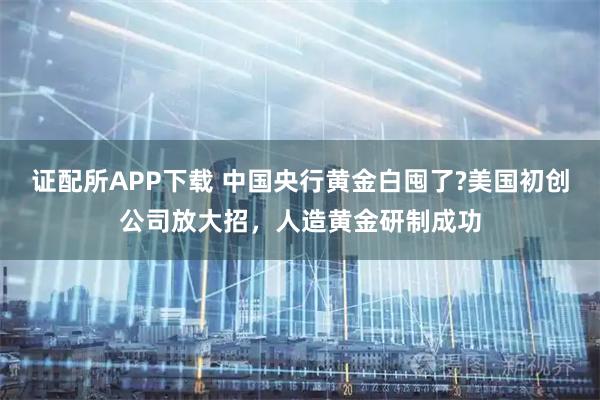 证配所APP下载 中国央行黄金白囤了?美国初创公司放大招，人造黄金研制成功