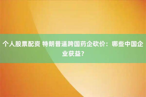 个人股票配资 特朗普逼跨国药企砍价：哪些中国企业获益？