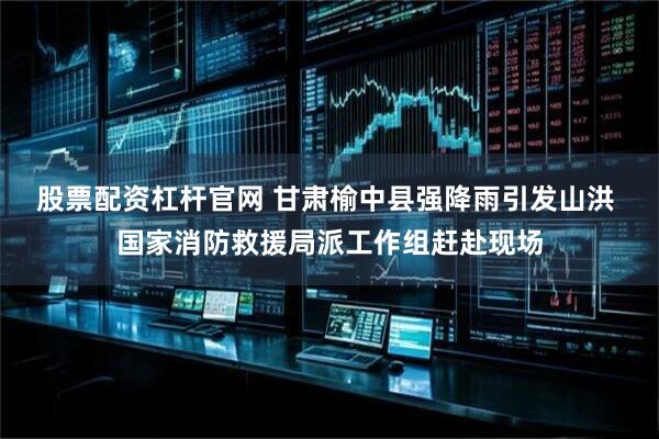 股票配资杠杆官网 甘肃榆中县强降雨引发山洪 国家消防救援局派工作组赶赴现场