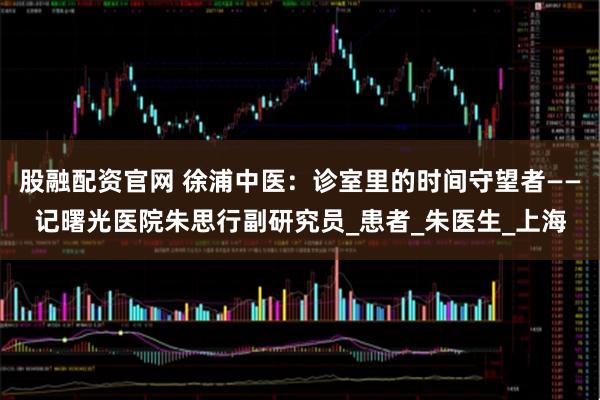 股融配资官网 徐浦中医：诊室里的时间守望者——记曙光医院朱思行副研究员_患者_朱医生_上海