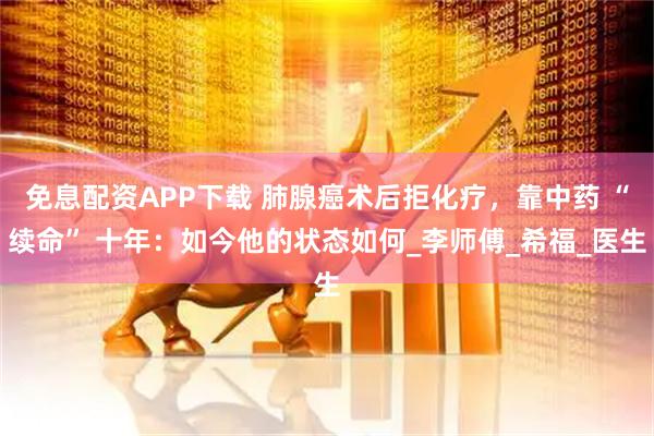免息配资APP下载 肺腺癌术后拒化疗，靠中药 “续命” 十年：如今他的状态如何_李师傅_希福_医生