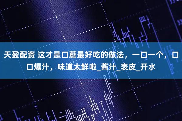 天盈配资 这才是口蘑最好吃的做法，一口一个，口口爆汁，味道太鲜啦_酱汁_表皮_开水