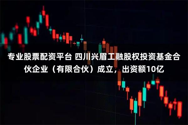 专业股票配资平台 四川兴眉工融股权投资基金合伙企业（有限合伙）成立，出资额10亿