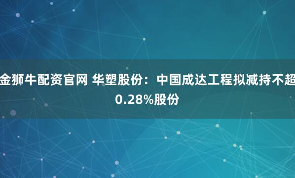 金狮牛配资官网 华塑股份：中国成达工程拟减持不超0.28%股份