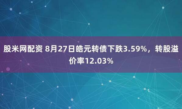 股米网配资 8月27日皓元转债下跌3.59%，转股溢价率12.03%