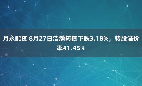 月永配资 8月27日浩瀚转债下跌3.18%，转股溢价率41.45%