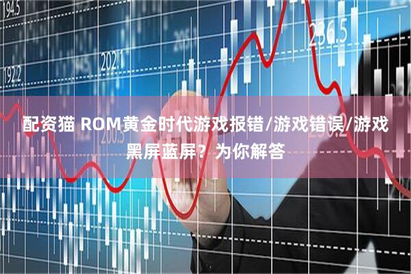 配资猫 ROM黄金时代游戏报错/游戏错误/游戏黑屏蓝屏？为你解答