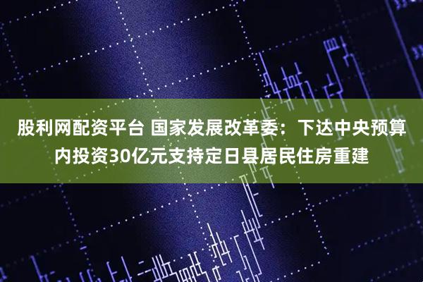 股利网配资平台 国家发展改革委：下达中央预算内投资30亿元支持定日县居民住房重建