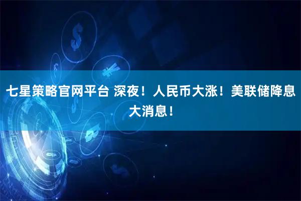 七星策略官网平台 深夜！人民币大涨！美联储降息大消息！