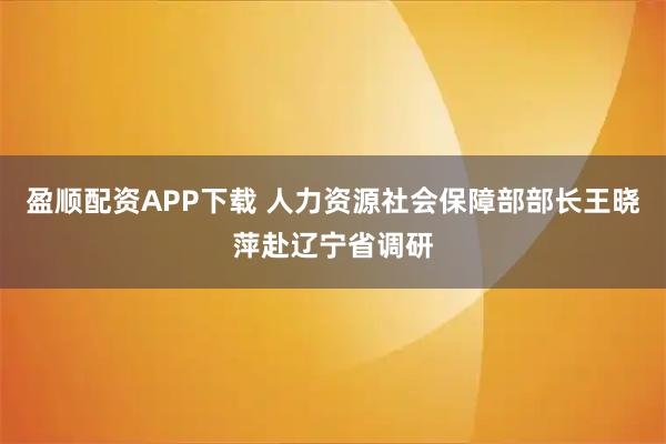 盈顺配资APP下载 人力资源社会保障部部长王晓萍赴辽宁省调研
