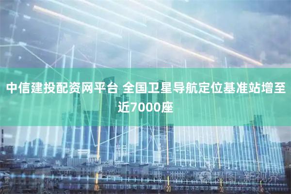 中信建投配资网平台 全国卫星导航定位基准站增至近7000座