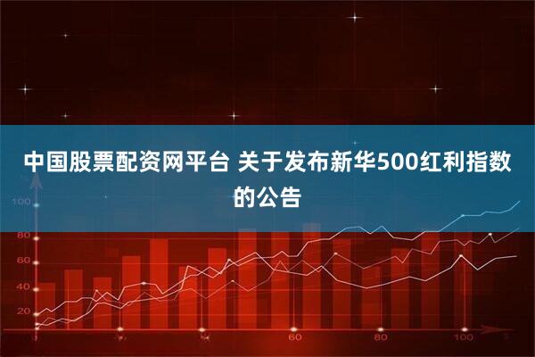 中国股票配资网平台 关于发布新华500红利指数的公告