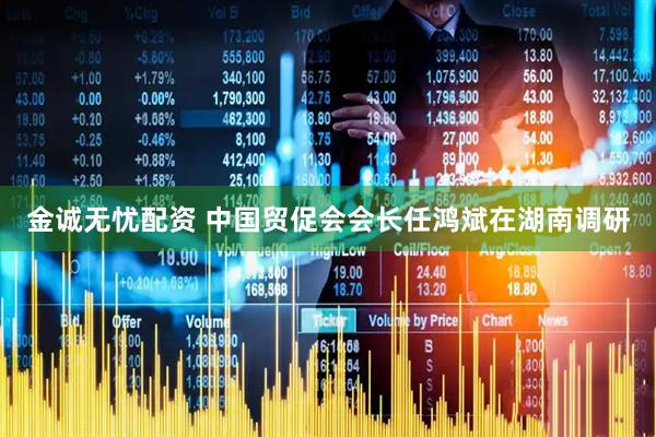 金诚无忧配资 中国贸促会会长任鸿斌在湖南调研