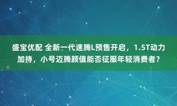 盛宝优配 全新一代速腾L预售开启，1.5T动力加持，小号迈腾颜值能否征服年轻消费者？