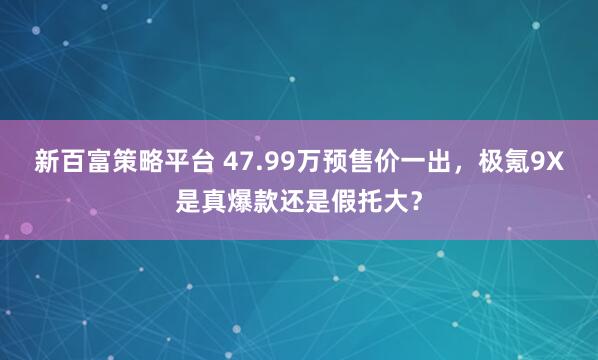 新百富策略平台 47.99万预售价一出，极氪9X是真爆款还是假托大？