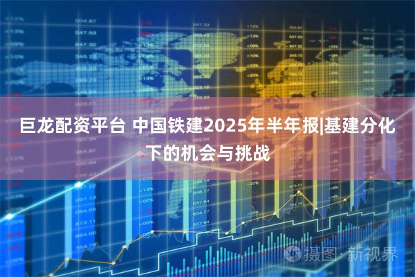 巨龙配资平台 中国铁建2025年半年报|基建分化下的机会与挑战