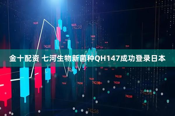 金十配资 七河生物新菌种QH147成功登录日本