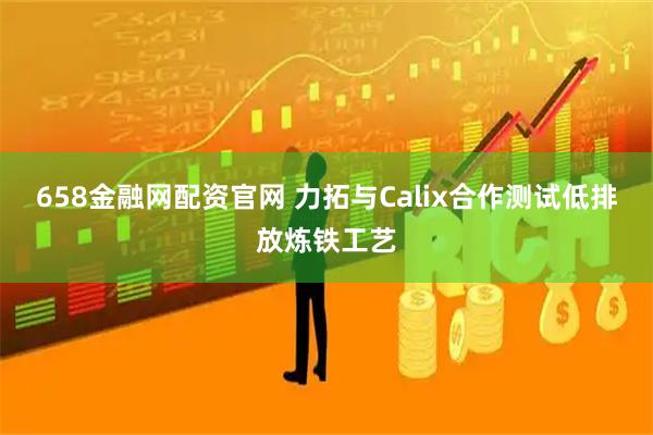 658金融网配资官网 力拓与Calix合作测试低排放炼铁工艺