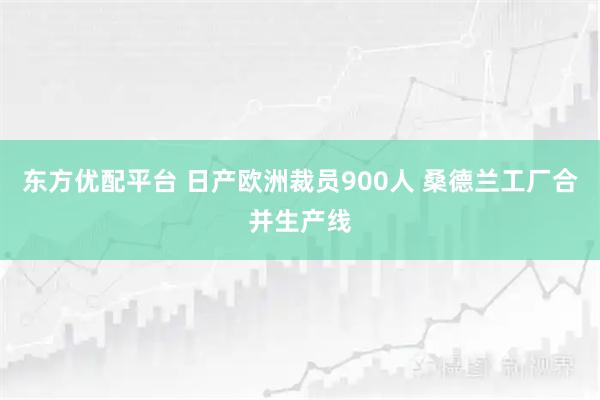 东方优配平台 日产欧洲裁员900人 桑德兰工厂合并生产线