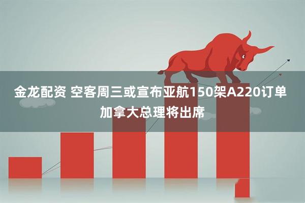 金龙配资 空客周三或宣布亚航150架A220订单 加拿大总理将出席