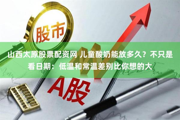 山西太原股票配资网 儿童酸奶能放多久？不只是看日期：低温和常温差别比你想的大