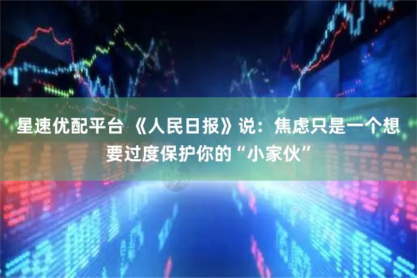 星速优配平台 《人民日报》说：焦虑只是一个想要过度保护你的“小家伙”